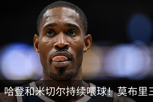 哈登&米切尔持续喂球！莫布里三分突飞猛进 进一步提升了球队上限