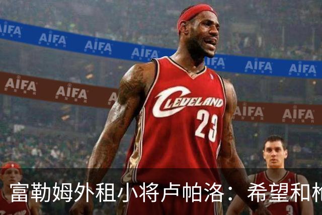 富勒姆外租小将卢帕洛：希望和枪手主力交手，我们会全力以赴