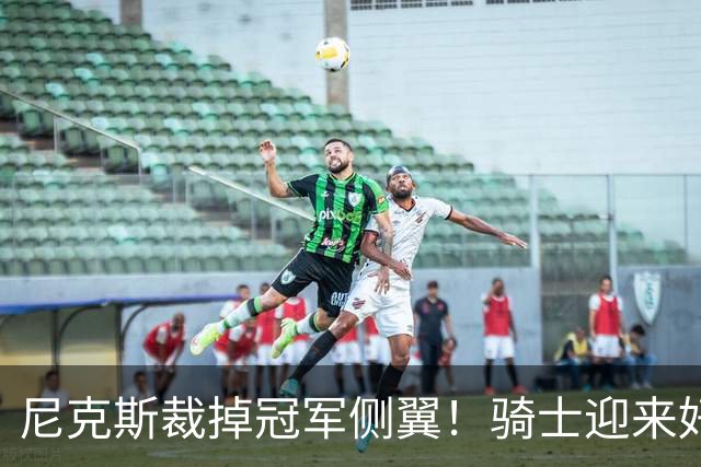 尼克斯裁掉冠军侧翼！骑士迎来好消息，哈登的老帮手来了