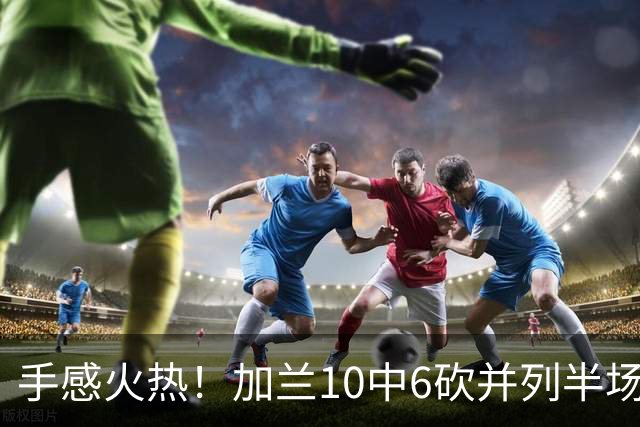 手感火热！加兰10中6砍并列半场最高18分 三分5中3
