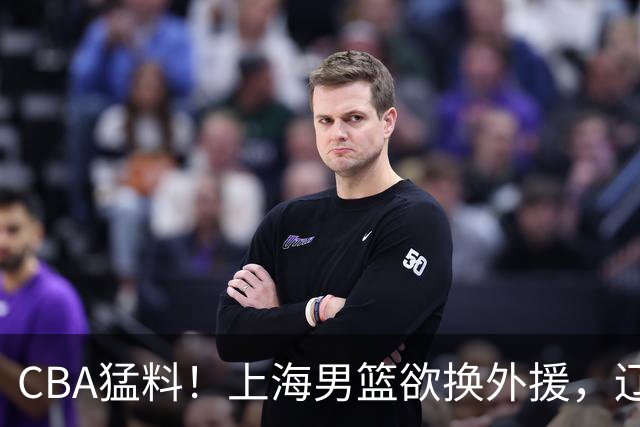 CBA猛料！上海男篮欲换外援，辽宁四将受伤，刘维伟国骂浙江球迷被罚