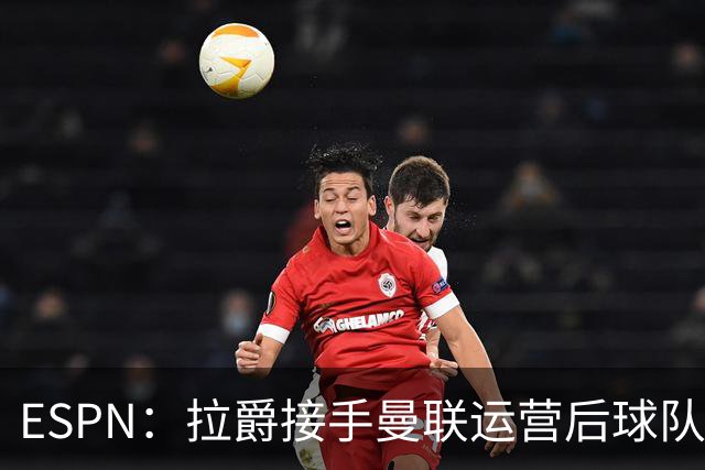 ESPN：拉爵接手曼联运营后球队陷入动荡，格雷泽却似乎在隔岸观火